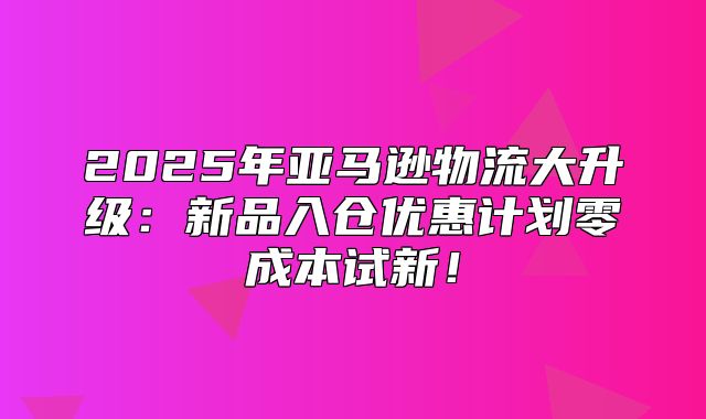 2025年亚马逊物流大升级：新品入仓优惠计划零成本试新！