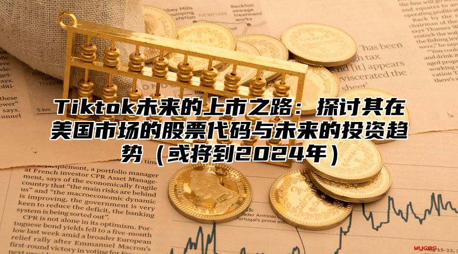 Tiktok未来的上市之路：探讨其在美国市场的股票代码与未来的投资趋势或将到2025年