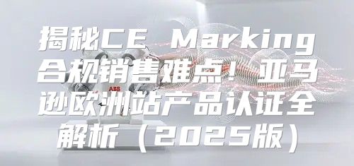 揭秘CE Marking合规销售难点！亚马逊欧洲站产品认证全解析2025版