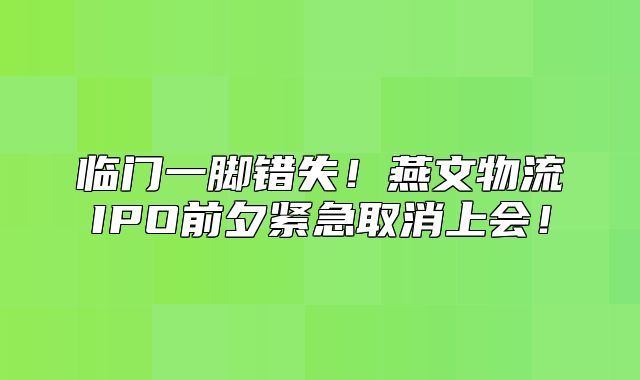 临门一脚错失！燕文物流IPO前夕紧急取消上会！