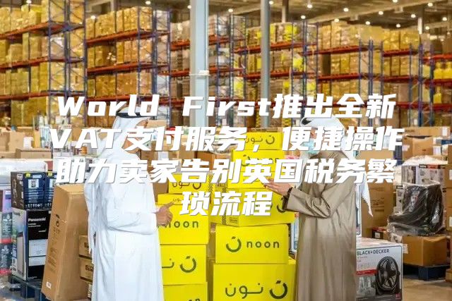 World First推出全新VAT支付服务，便捷操作助力卖家告别英国税务繁琐流程