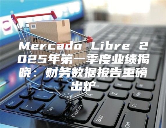 Mercado Libre 2025年第一季度业绩揭晓：财务数据报告重磅出炉