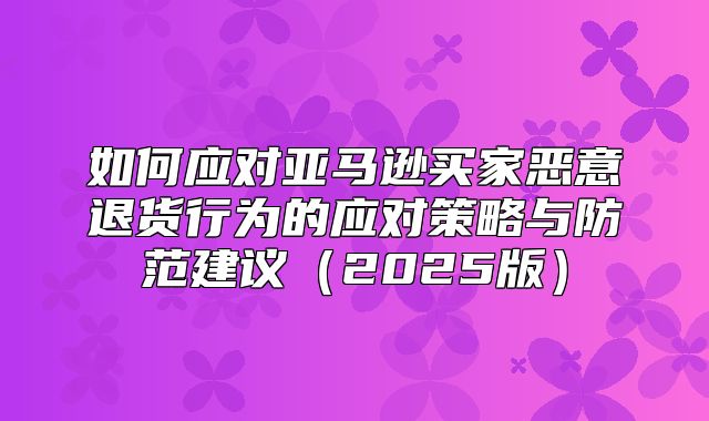 如何应对亚马逊买家恶意退货行为的应对策略与防范建议2025版