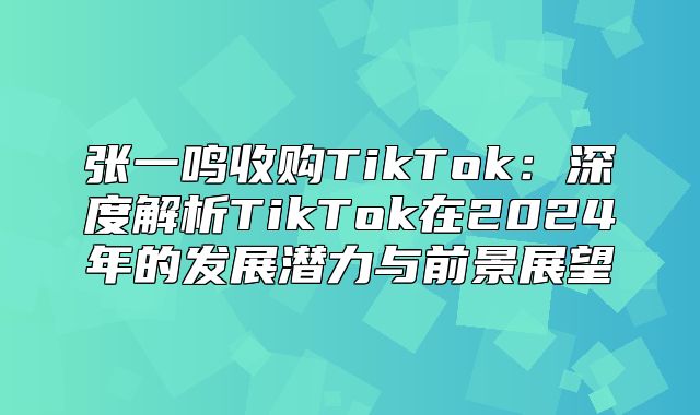 张一鸣收购TikTok：深度解析TikTok在2025年的发展潜力与前景展望