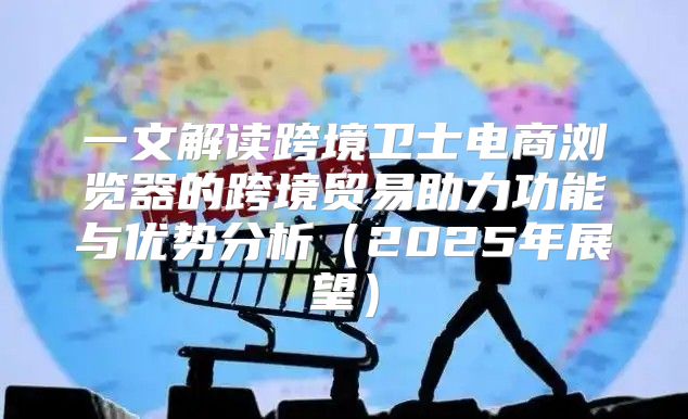 一文解读跨境卫士电商浏览器的跨境贸易助力功能与优势分析2025年展望