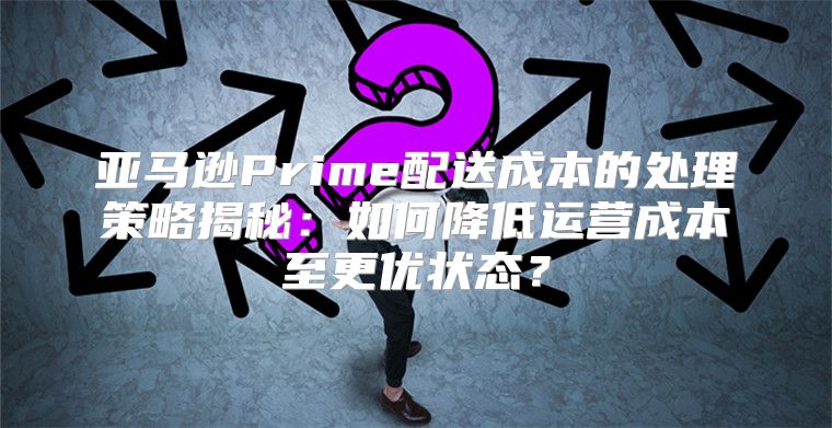亚马逊Prime配送成本的处理策略揭秘：如何降低运营成本至更优状态？