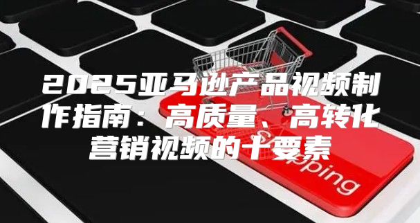2025亚马逊产品视频制作指南：高质量、高转化营销视频的十要素