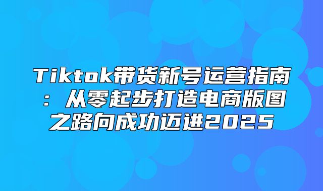 Tiktok带货新号运营指南：从零起步打造电商版图之路向成功迈进2025