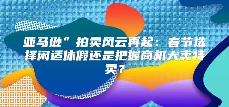 亚马逊”拍卖风云再起：春节选择闲适休假还是把握商机大卖特卖？
