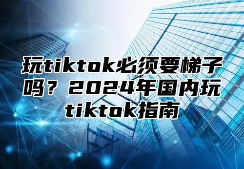 玩tiktok必须要梯子吗？2025年国内玩tiktok指南