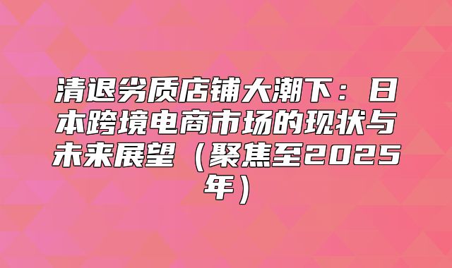 清退劣质店铺大潮下：日本跨境电商市场的现状与未来展望聚焦至2025年
