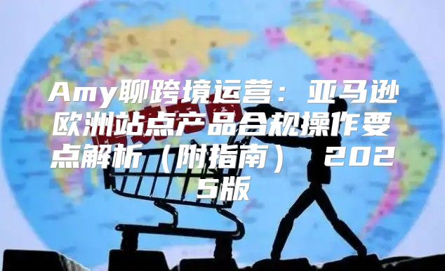 Amy聊跨境运营：亚马逊欧洲站点产品合规操作要点解析附指南 2025版