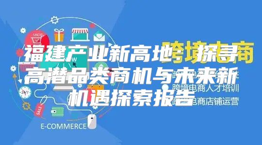 福建产业新高地：探寻高潜品类商机与未来新机遇探索报告