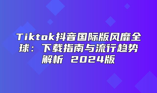 Tiktok抖音国际版风靡全球：下载指南与流行趋势解析 2025版