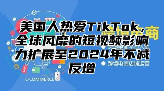 美国人热爱TikTok，全球风靡的短视频影响力扩展至2025年不减反增