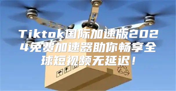 Tiktok国际加速版2025免费加速器助你畅享全球短视频无延迟！