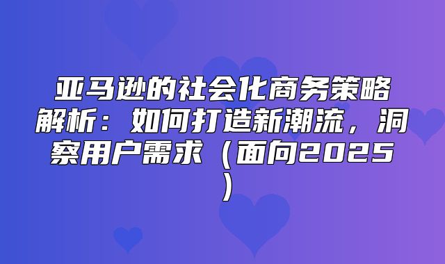 亚马逊的社会化商务策略解析：如何打造新潮流，洞察用户需求面向2025