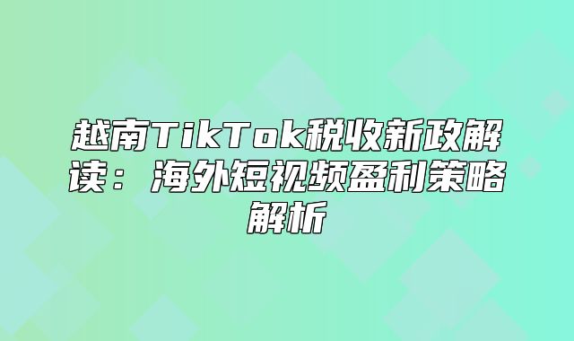 越南TikTok税收新政解读：海外短视频盈利策略解析