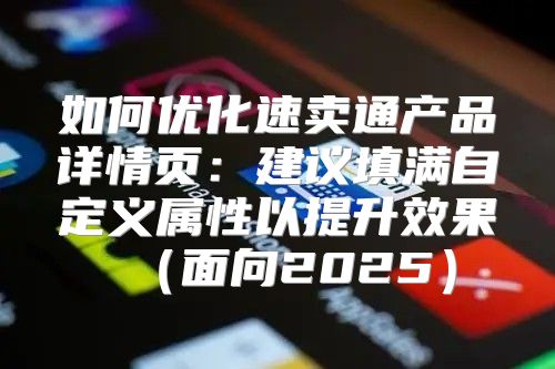 如何优化速卖通产品详情页：建议填满自定义属性以提升效果面向2025