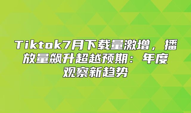 Tiktok7月下载量激增，播放量飙升超越预期：年度观察新趋势