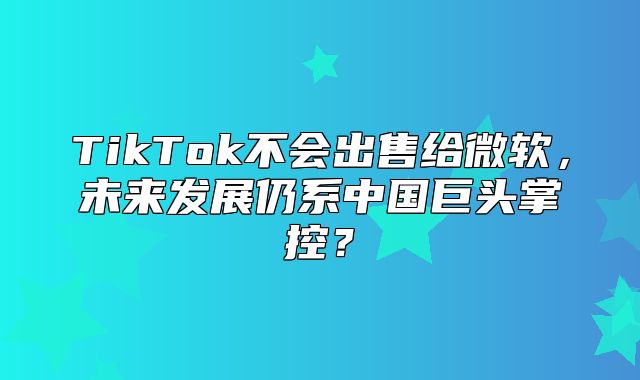 TikTok不会出售给微软，未来发展仍系中国巨头掌控？