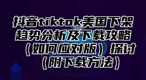 抖音tiktok美国下架趋势分析及下载攻略如何应对版探讨附下载方法