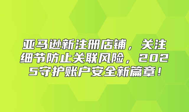 亚马逊新注册店铺，关注细节防止关联风险，2025守护账户安全新篇章！