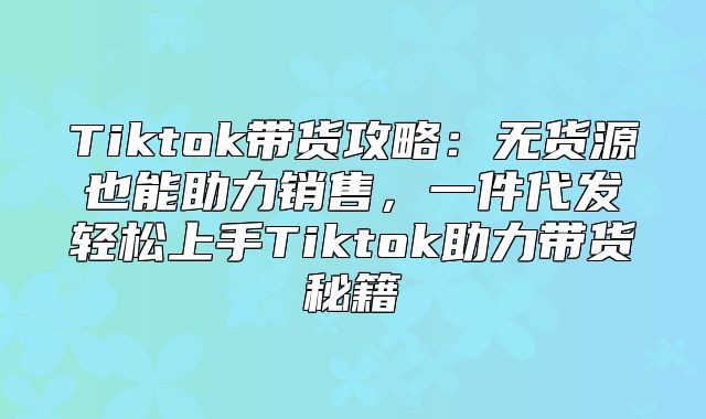 Tiktok带货攻略：无货源也能助力销售，一件代发轻松上手Tiktok助力带货秘籍