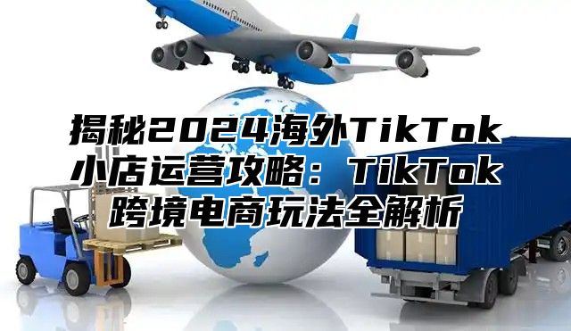 揭秘2025海外TikTok小店运营攻略：TikTok跨境电商玩法全解析