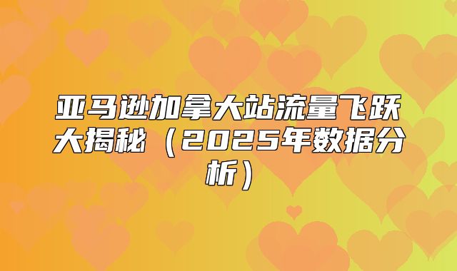 亚马逊加拿大站流量飞跃大揭秘2025年数据分析
