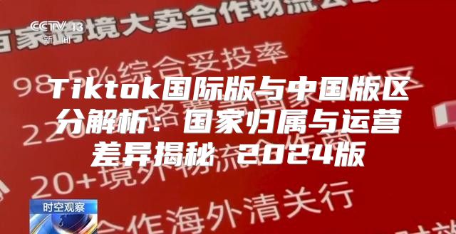 Tiktok国际版与中国版区分解析：国家归属与运营差异揭秘 2025版