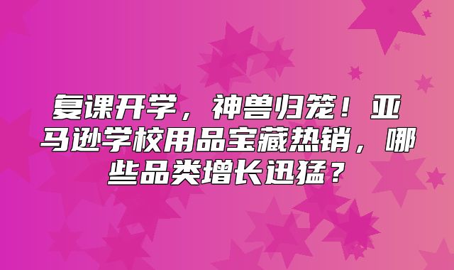 复课开学，神兽归笼！亚马逊学校用品宝藏热销，哪些品类增长迅猛？