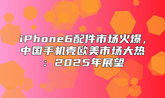 iPhone6配件市场火爆，中国手机壳欧美市场大热：2025年展望