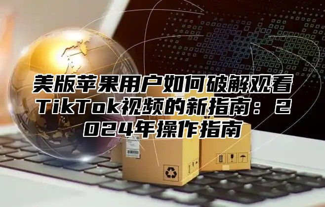 美版苹果用户如何破解观看TikTok视频的新指南：2025年操作指南