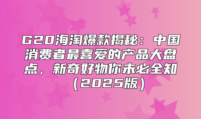 G20海淘爆款揭秘：中国消费者最喜爱的产品大盘点，新奇好物你未必全知2025版