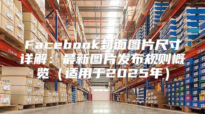 Facebook封面图片尺寸详解：最新图片发布规则概览适用于2025年