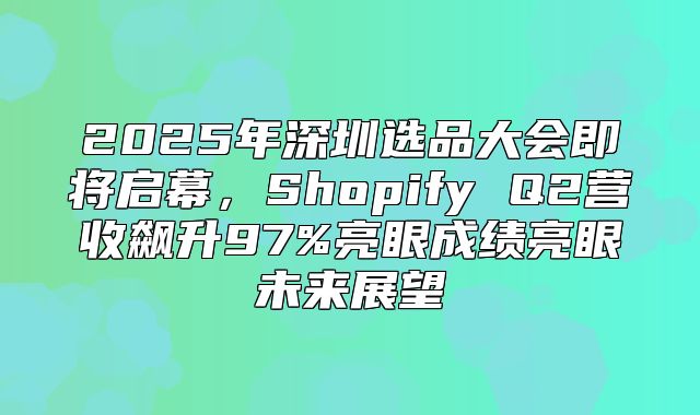 2025年深圳选品大会即将启幕，Shopify Q2营收飙升97%亮眼成绩亮眼未来展望