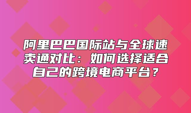阿里巴巴国际站与全球速卖通对比：如何选择适合自己的跨境电商平台？