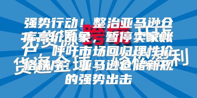 强势行动！整治亚马逊仓库高价乱象，暂停卖家账户，呼吁市场回归理性价格秩序：亚马逊仓储新规的强势出击