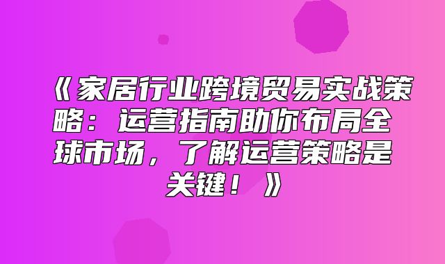 家居行业跨境贸易实战策略：运营指南助你布局全球市场，了解运营策略是关键！