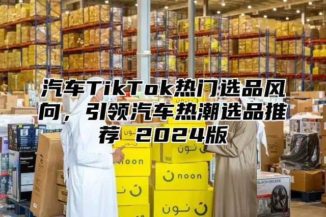 汽车TikTok热门选品风向，引领汽车热潮选品推荐 2025版