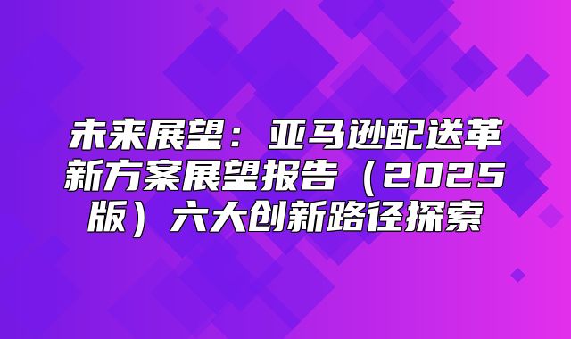 未来展望：亚马逊配送革新方案展望报告2025版六大创新路径探索