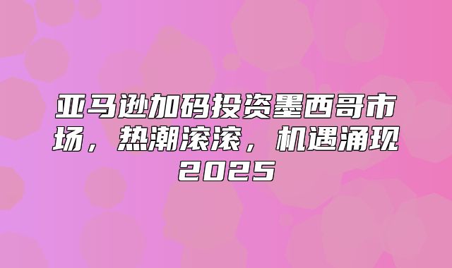 亚马逊加码投资墨西哥市场，热潮滚滚，机遇涌现2025