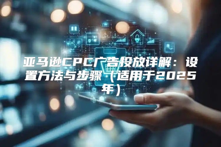 亚马逊CPC广告投放详解：设置方法与步骤适用于2025年