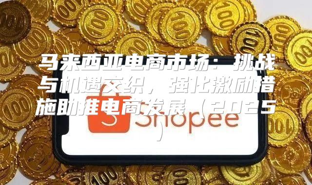 马来西亚电商市场：挑战与机遇交织，强化激励措施助推电商发展2025