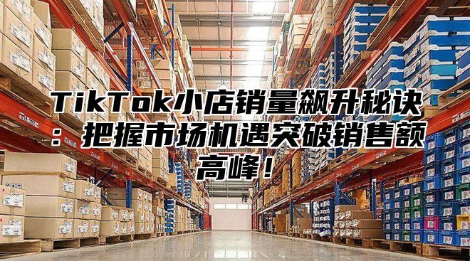 TikTok小店销量飙升秘诀：把握市场机遇突破销售额高峰！