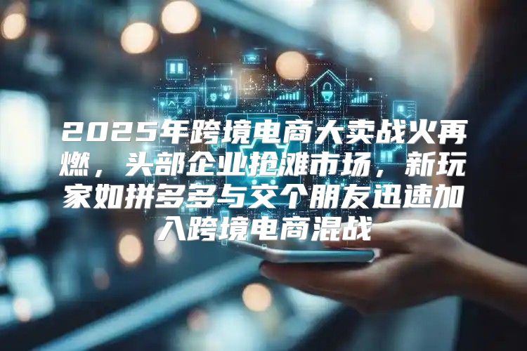 2025年跨境电商大卖战火再燃，头部企业抢滩市场，新玩家如拼多多与交个朋友迅速加入跨境电商混战