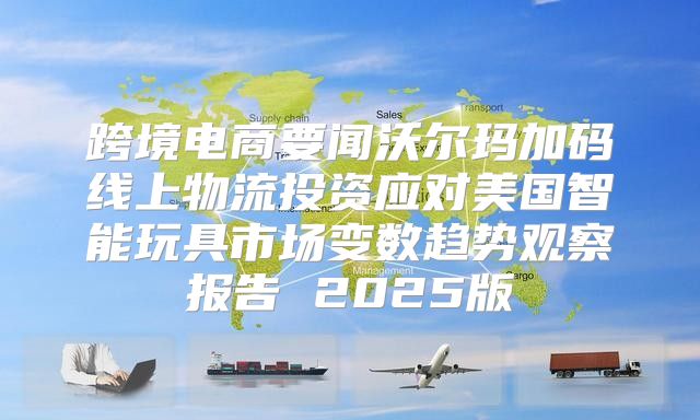 跨境电商要闻沃尔玛加码线上物流投资应对美国智能玩具市场变数趋势观察报告 2025版