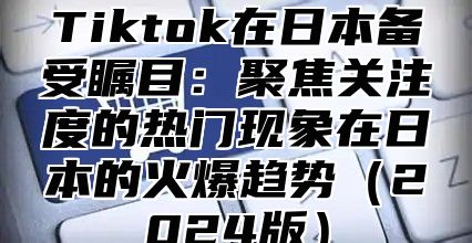 Tiktok在日本备受瞩目：聚焦关注度的热门现象在日本的火爆趋势2025版