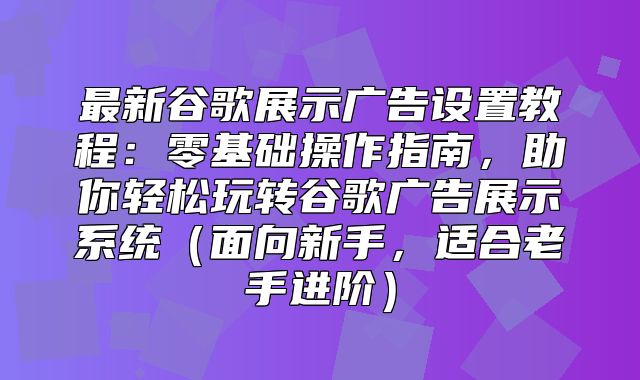 最新谷歌展示广告设置教程：零基础操作指南，助你轻松玩转谷歌广告展示系统面向新手，适合老手进阶
